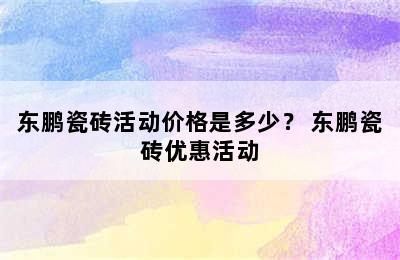 东鹏瓷砖活动价格是多少？ 东鹏瓷砖优惠活动